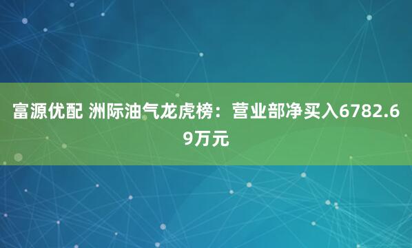 富源优配 洲际油气龙虎榜：营业部净买入6782.69万元