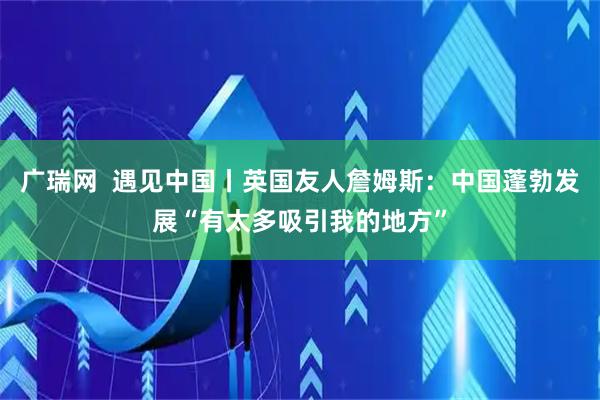 广瑞网  遇见中国丨英国友人詹姆斯：中国蓬勃发展“有太多吸引我的地方”
