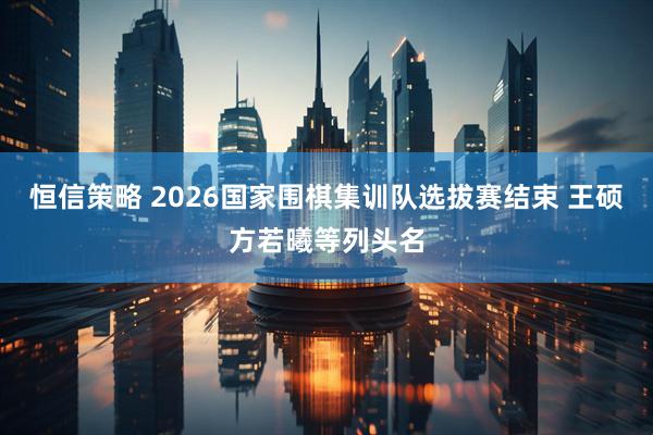 恒信策略 2026国家围棋集训队选拔赛结束 王硕方若曦等列头名