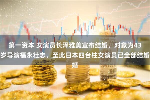 第一资本 女演员长泽雅美宣布结婚，对象为43岁导演福永壮志，至此日本四台柱女演员已全部结婚