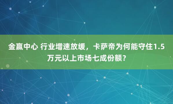 金赢中心 行业增速放缓，卡萨帝为何能守住1.5万元以上市场七成份额？